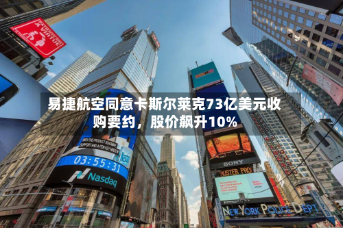 易捷航空同意卡斯尔莱克73亿美元收购要约，股价飙升10%