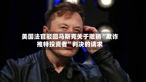 美国法官驳回马斯克关于撤销“欺诈推特投资者”判决的请求-第2张图片
