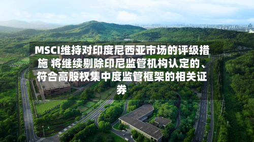MSCI维持对印度尼西亚市场的评级措施 将继续剔除印尼监管机构认定的、符合高股权集中度监管框架的相关证券-第2张图片