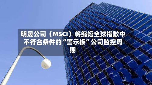明晟公司（MSCI）将缩短全球指数中不符合条件的“警示板”公司监控周期