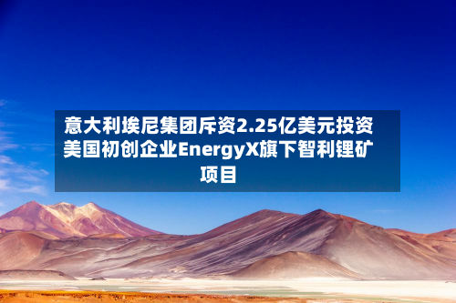 意大利埃尼集团斥资2.25亿美元投资美国初创企业EnergyX旗下智利锂矿项目-第2张图片