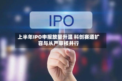 上半年IPO申报放量升温 科创赛道扩容与从严审核并行