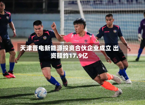 天津晋电新能源投资合伙企业成立 出资额约17.9亿