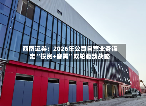 西南证券：2026年公司自营业务锚定“投资+客需”双轮驱动战略