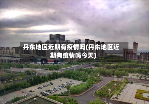 丹东地区近期有疫情吗(丹东地区近期有疫情吗今天)-第2张图片