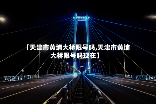 【天津市黄埔大桥限号吗,天津市黄埔大桥限号吗现在】