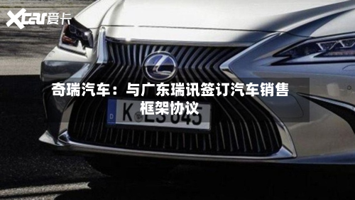 奇瑞汽车:与广东瑞讯签订汽车销售框架协议-第3张图片