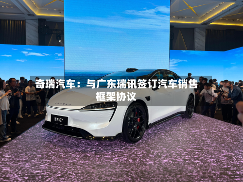 奇瑞汽车:与广东瑞讯签订汽车销售框架协议