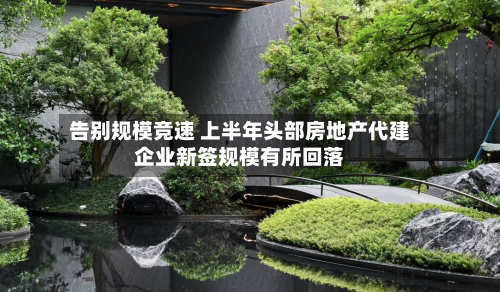告别规模竞速 上半年头部房地产代建企业新签规模有所回落-第3张图片