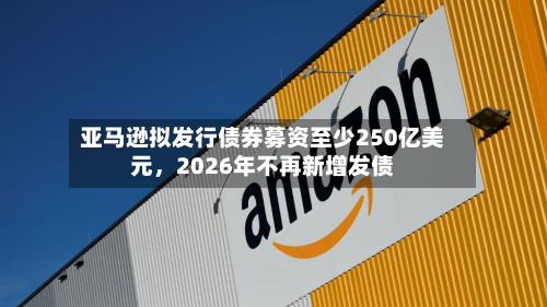 亚马逊拟发行债券募资至少250亿美元，2026年不再新增发债