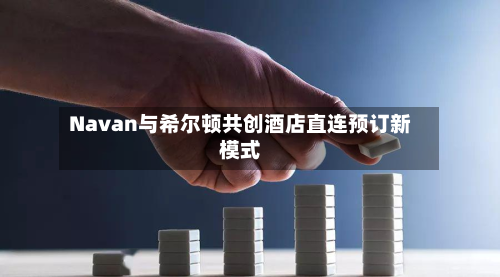Navan与希尔顿共创酒店直连预订新模式-第3张图片