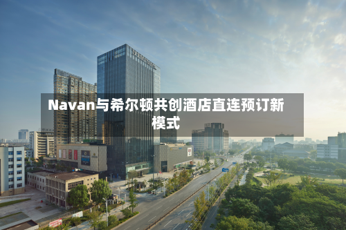 Navan与希尔顿共创酒店直连预订新模式