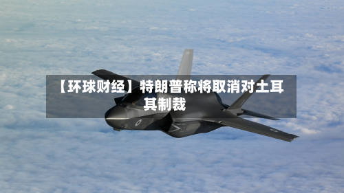 【环球财经】特朗普称将取消对土耳其制裁