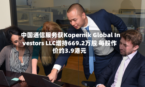 中国通信服务获Kopernik Global Investors LLC增持669.2万股 每股作价约3.9港元-第1张图片