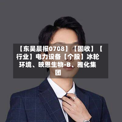 【东吴晨报0708】【固收】【行业】电力设备【个股】冰轮环境、映恩生物-B、雅化集团-第3张图片