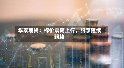 华泰期货：棉价震荡上行，纸浆延续弱势-第2张图片