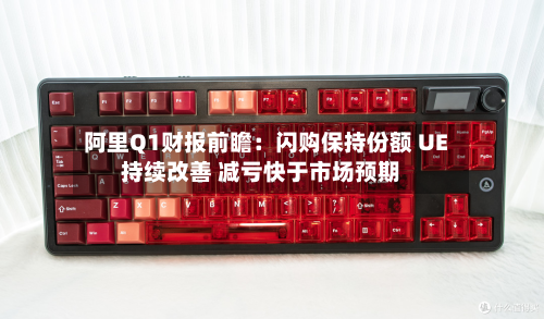 阿里Q1财报前瞻：闪购保持份额 UE持续改善 减亏快于市场预期