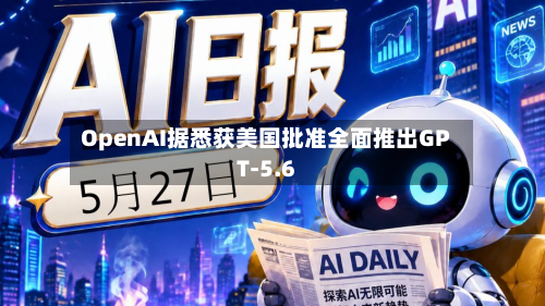 OpenAI据悉获美国批准全面推出GPT-5.6