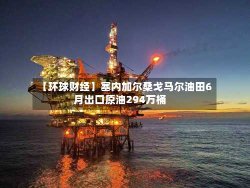 【环球财经】塞内加尔桑戈马尔油田6月出口原油294万桶