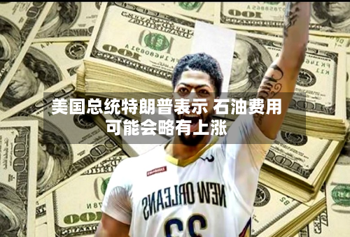 美国总统特朗普表示 石油费用可能会略有上涨-第2张图片