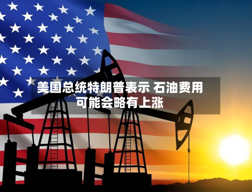 美国总统特朗普表示 石油费用可能会略有上涨