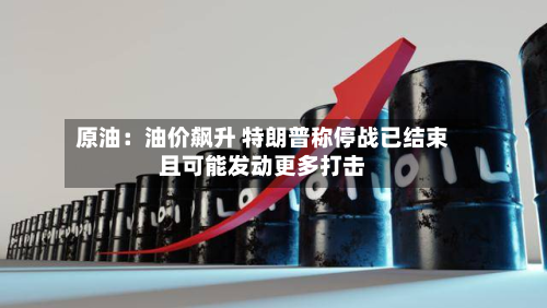 原油：油价飙升 特朗普称停战已结束且可能发动更多打击-第2张图片