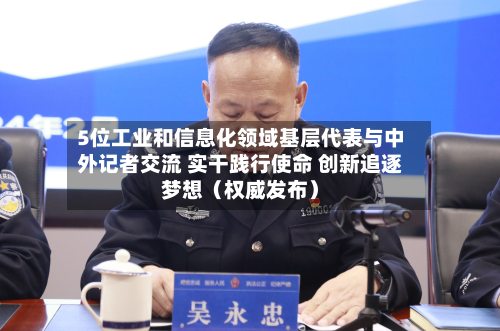 5位工业和信息化领域基层代表与中外记者交流 实干践行使命 创新追逐梦想（权威发布）