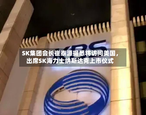 SK集团会长崔泰源据悉将访问美国，出席SK海力士纳斯达克上市仪式-第2张图片