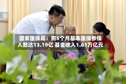 国家医保局：前5个月基本医保参保人数达13.19亿 基金收入1.61万亿元
