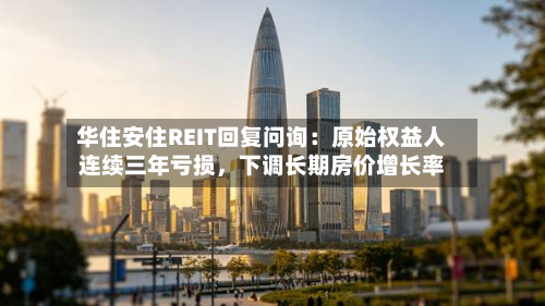 华住安住REIT回复问询：原始权益人连续三年亏损，下调长期房价增长率