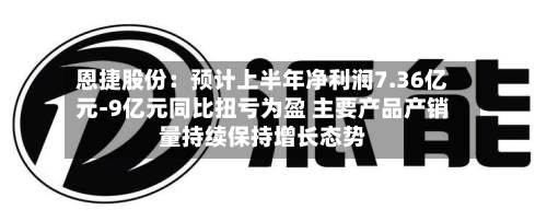 恩捷股份：预计上半年净利润7.36亿元-9亿元同比扭亏为盈 主要产品产销量持续保持增长态势