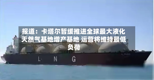 报道：卡塔尔暂缓推进全球最大液化天然气基地增产基地 运营将维持最低负荷-第2张图片