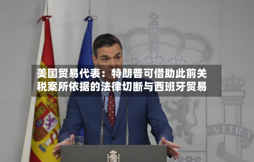 美国贸易代表:特朗普可借助此前关税案所依据的法律切断与西班牙贸易-第2张图片
