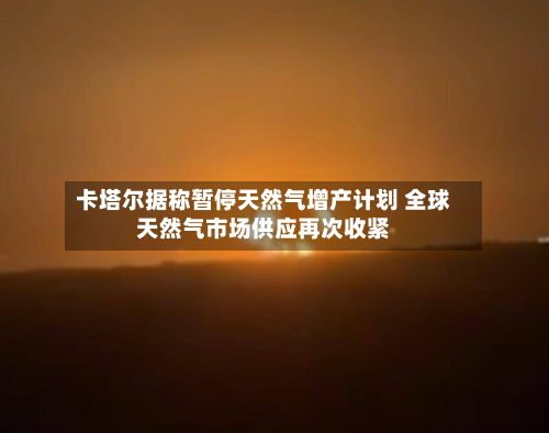 卡塔尔据称暂停天然气增产计划 全球天然气市场供应再次收紧