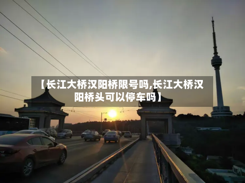 【长江大桥汉阳桥限号吗,长江大桥汉阳桥头可以停车吗】