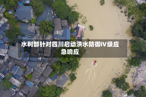 水利部针对四川启动洪水防御Ⅳ级应急响应