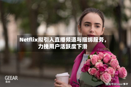 Netflix拟引入直播频道与捆绑服务，力挽用户活跃度下滑-第2张图片