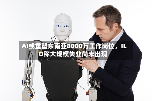 AI或重塑东南亚8000万工作岗位	，ILO称大规模失业尚未出现-第2张图片