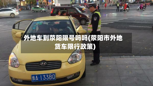 外地车到荥阳限号吗吗(荥阳市外地货车限行政策)-第2张图片