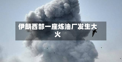 伊朗西部一座炼油厂发生大火