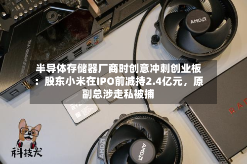 半导体存储器厂商时创意冲刺创业板：股东小米在IPO前减持2.4亿元，原副总涉走私被捕-第2张图片