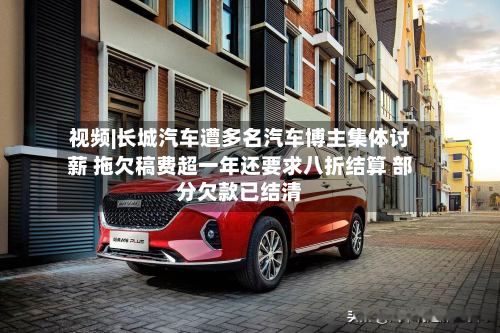视频|长城汽车遭多名汽车博主集体讨薪 拖欠稿费超一年还要求八折结算 部分欠款已结清