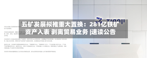 五矿发展拟推重大置换：281亿铁矿资产入表 剥离贸易业务 |速读公告