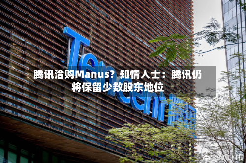 腾讯洽购Manus？知情人士：腾讯仍将保留少数股东地位