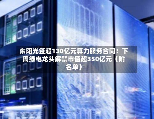 东阳光签超130亿元算力服务合同！下周绿电龙头解禁市值超350亿元（附名单）-第2张图片