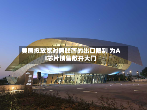 美国拟放宽对阿联酋的出口限制 为AI芯片销售敞开大门