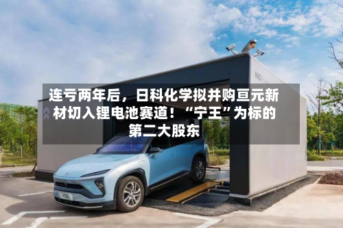 连亏两年后，日科化学拟并购亘元新材切入锂电池赛道！“宁王”为标的第二大股东