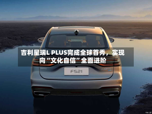 吉利星瑞L PLUS完成全球首秀	，实现向“文化自信	”全面进阶-第3张图片