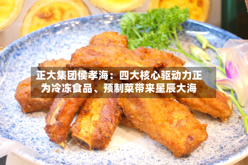 正大集团侯孝海：四大核心驱动力正为冷冻食品、预制菜带来星辰大海
