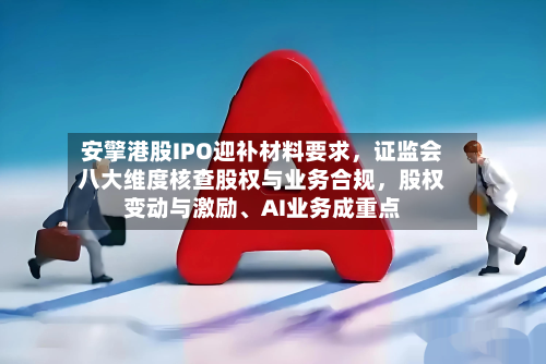 安擎港股IPO迎补材料要求，证监会八大维度核查股权与业务合规，股权变动与激励、AI业务成重点